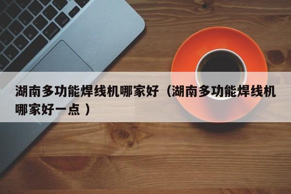湖南多功能焊線機(jī)哪家好（湖南多功能焊線機(jī)哪家好一點(diǎn) ）