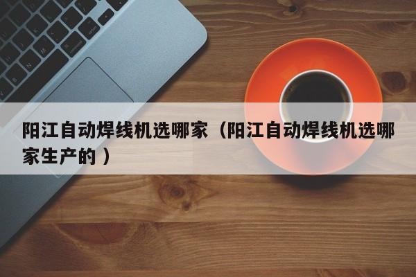 陽江自動焊線機(jī)選哪家（陽江自動焊線機(jī)選哪家生產(chǎn)的 ）