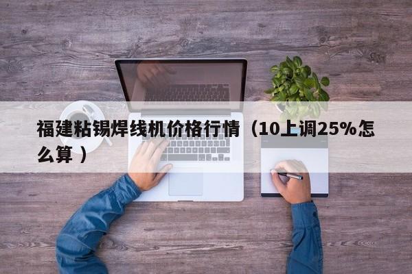 福建粘錫焊線機(jī)價(jià)格行情（10上調(diào)25%怎么算 ）