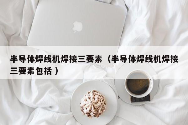 半導體焊線機焊接三要素（半導體焊線機焊接三要素包括 ）