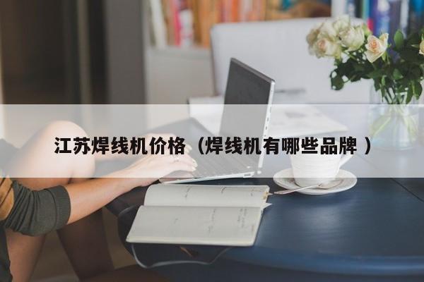 江蘇焊線機價格（焊線機有哪些品牌 ）