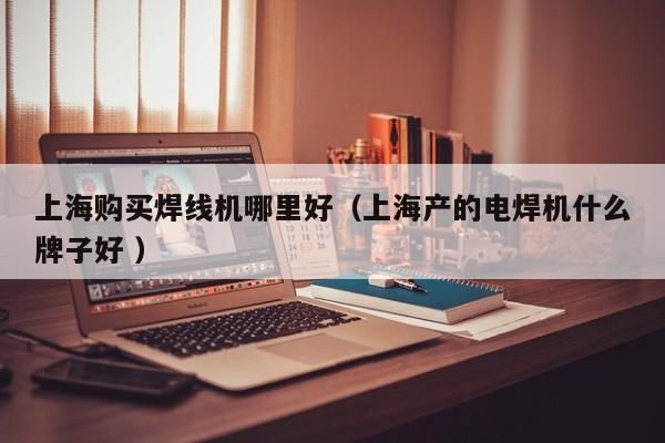 上海購買焊線機哪里好（上海產(chǎn)的電焊機什么牌子好 ）